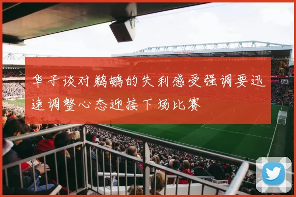 华子谈对鹈鹕的失利感受强调要迅速调整心态迎接下场比赛