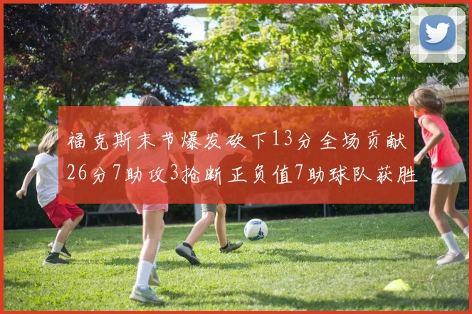 福克斯末节爆发砍下13分全场贡献26分7助攻3抢断正负值7助球队获胜