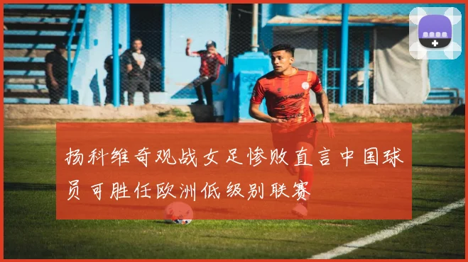 扬科维奇观战女足惨败直言中国球员可胜任欧洲低级别联赛