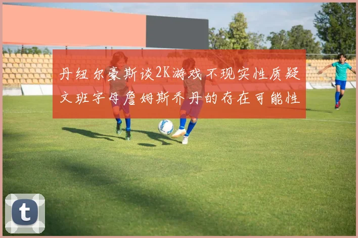 丹纽尔豪斯谈2K游戏不现实性质疑文班字母詹姆斯乔丹的存在可能性