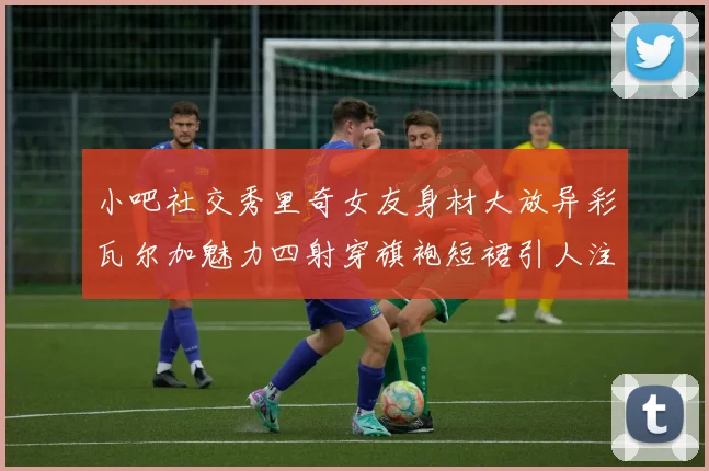 小吧社交秀里奇女友身材大放异彩瓦尔加魅力四射穿旗袍短裙引人注目