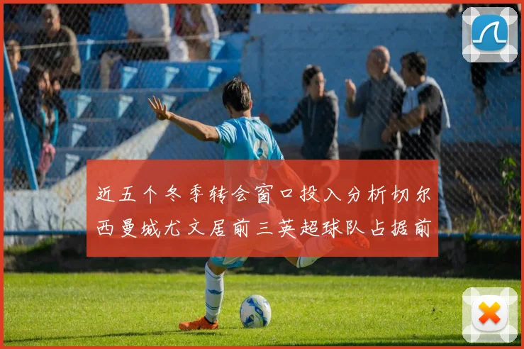 近五个冬季转会窗口投入分析切尔西曼城尤文居前三英超球队占据前十五名中的七席