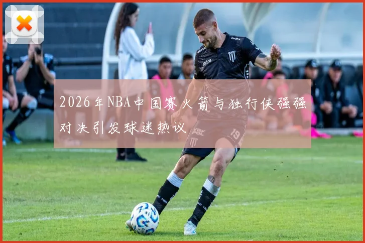 2026年NBA中国赛火箭与独行侠强强对决引发球迷热议