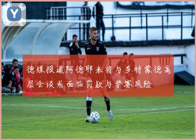 德媒报道阿德耶米将与多特蒙德高层会谈或面临罚款与禁赛风险