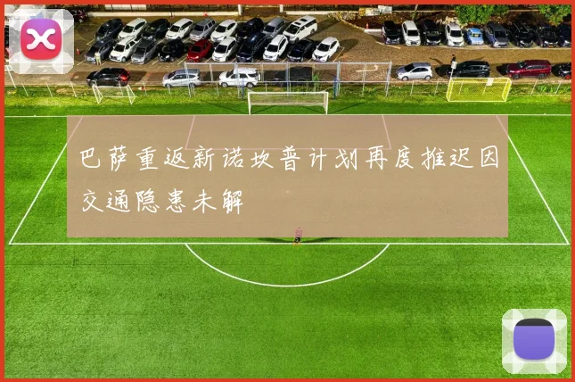 巴萨重返新诺坎普计划再度推迟因交通隐患未解
