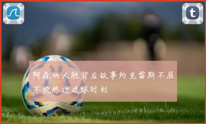 阿森纳大胜背后故事约克雷斯不屈不挠终迎进球时刻