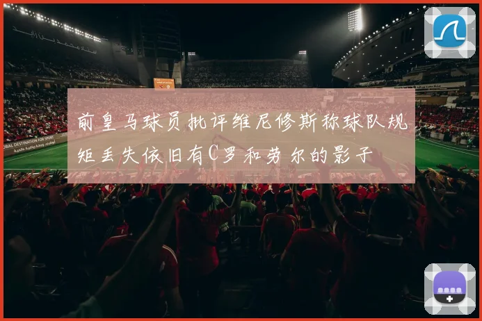 前皇马球员批评维尼修斯称球队规矩丢失依旧有C罗和劳尔的影子