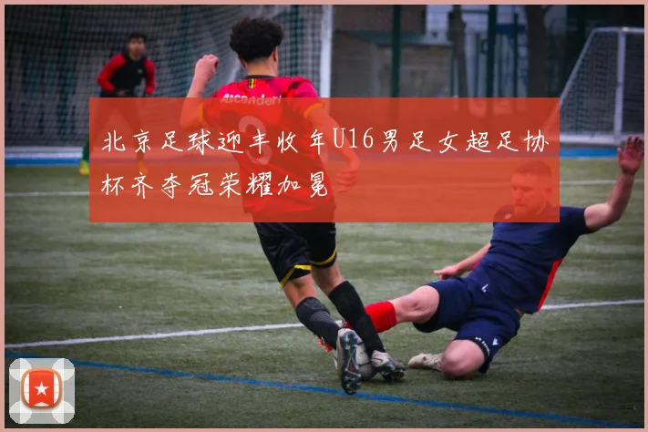 北京足球迎丰收年U16男足女超足协杯齐夺冠荣耀加冕