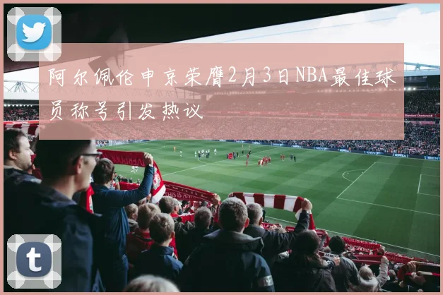 阿尔佩伦申京荣膺2月3日NBA最佳球员称号引发热议