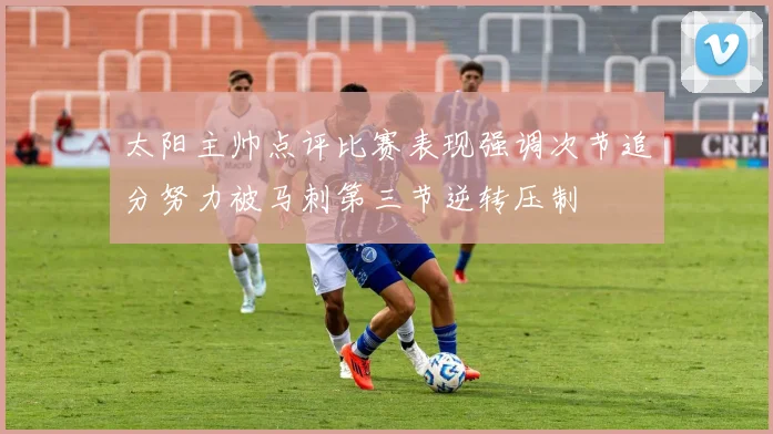 太阳主帅点评比赛表现强调次节追分努力被马刺第三节逆转压制