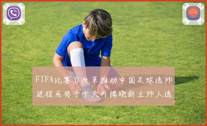 FIFA比赛日改革推动中国足球选帅进程或将于十天内揭晓新主帅人选