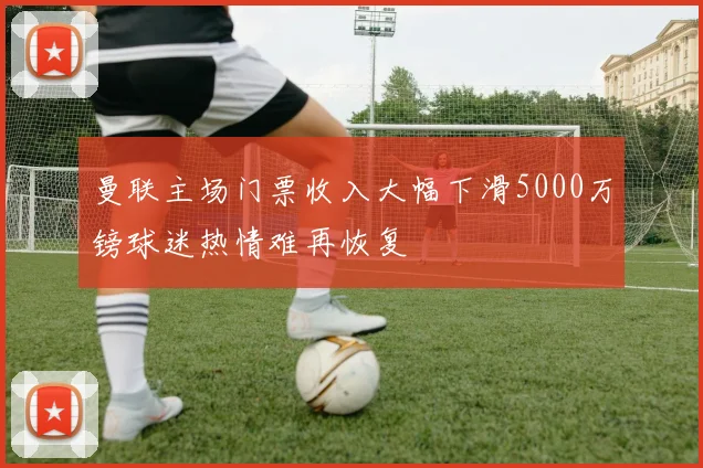曼联主场门票收入大幅下滑5000万镑球迷热情难再恢复