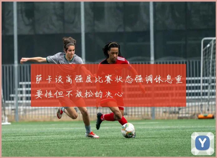 萨卡谈高强度比赛状态强调休息重要性但不放松的决心