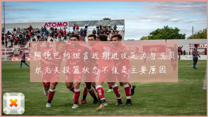 阿德巴约坦言近期进攻乏力与戈贝尔无关投篮状态不佳是主要原因