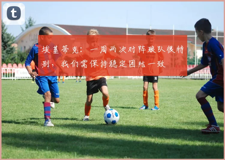 埃基蒂克：一周两次对阵狼队很特别，我们需保持稳定团结一致