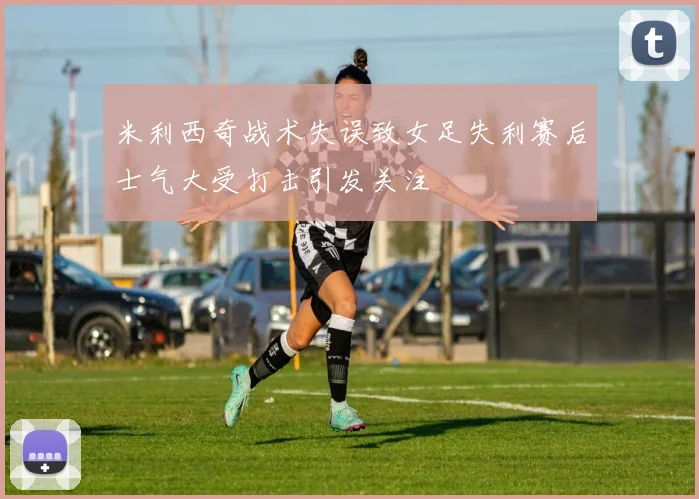 米利西奇战术失误致女足失利赛后士气大受打击引发关注