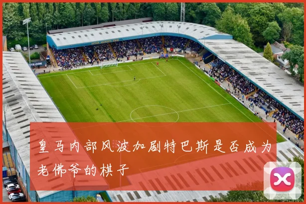 皇马内部风波加剧特巴斯是否成为老佛爷的棋子