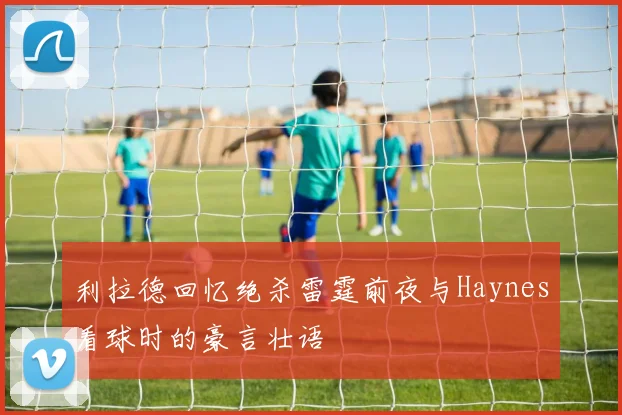 利拉德回忆绝杀雷霆前夜与Haynes看球时的豪言壮语