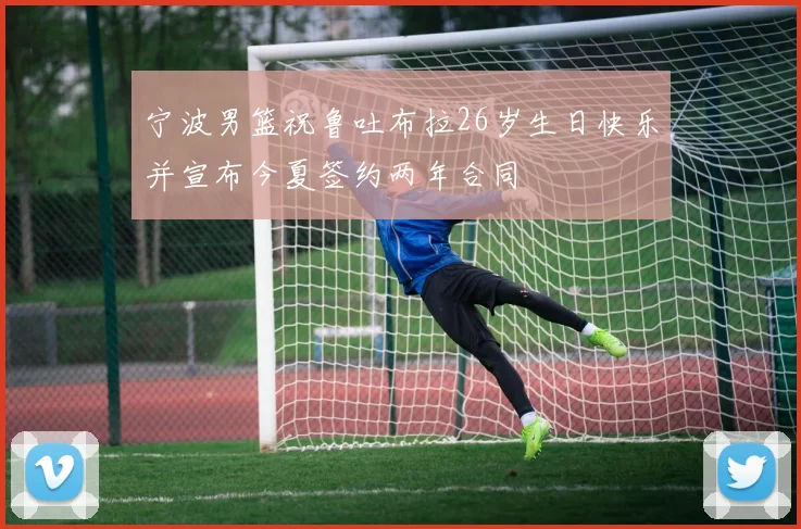 宁波男篮祝鲁吐布拉26岁生日快乐并宣布今夏签约两年合同