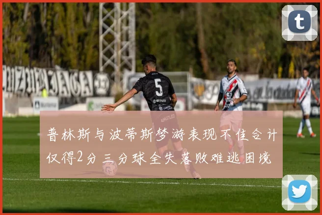 普林斯与波蒂斯梦游表现不佳合计仅得2分三分球全失落败难逃困境