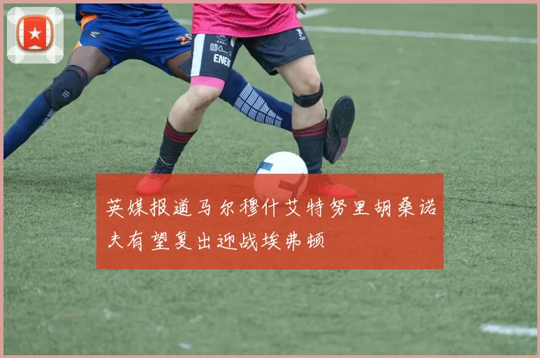 英媒报道马尔穆什艾特努里胡桑诺夫有望复出迎战埃弗顿