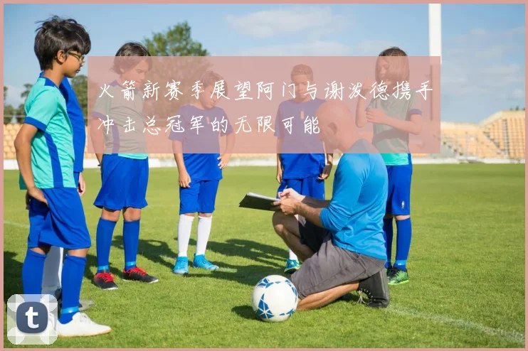 火箭新赛季展望阿门与谢泼德携手冲击总冠军的无限可能
