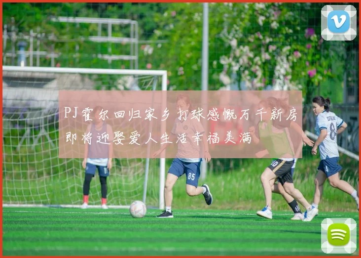 PJ霍尔回归家乡打球感慨万千新房即将迎娶爱人生活幸福美满