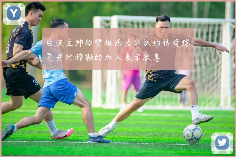 白浪主帅称赞梅西为公认的传奇球员并对穆勒的加入表示欣喜