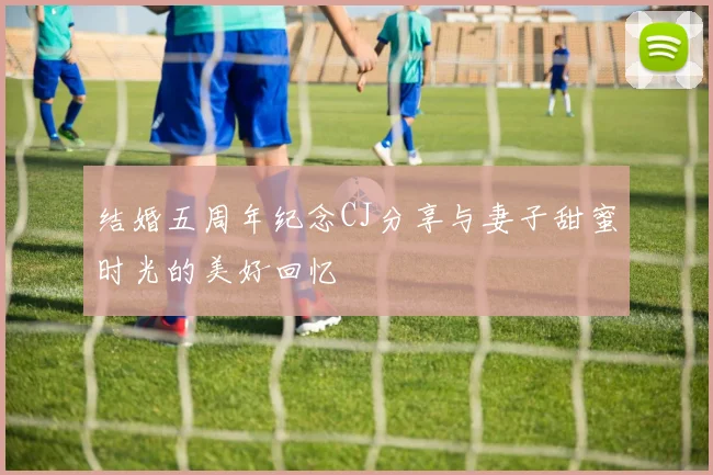 结婚五周年纪念CJ分享与妻子甜蜜时光的美好回忆
